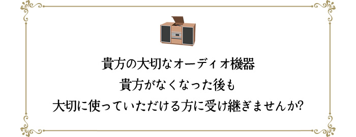 貴方の大切なオーディオ機器を貴方がなくなった後も大切に使っていただける方に受け継ぎませんか